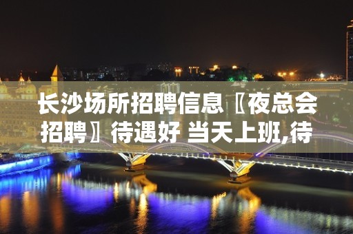 长沙场所招聘信息〖夜总会招聘〗待遇好 当天上班,待遇