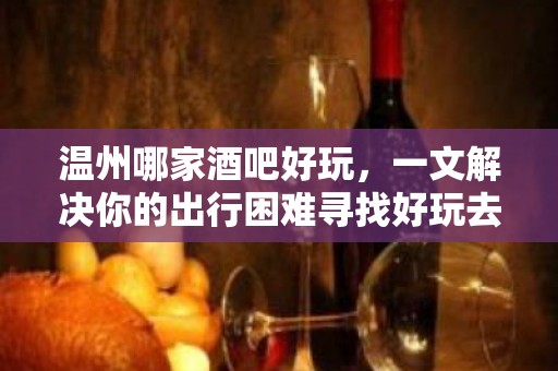 温州哪家酒吧好玩，一文解决你的出行困难寻找好玩去处