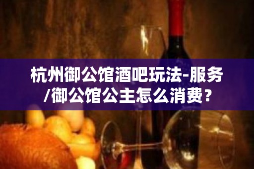 杭州御公馆酒吧玩法-服务/御公馆公主怎么消费？