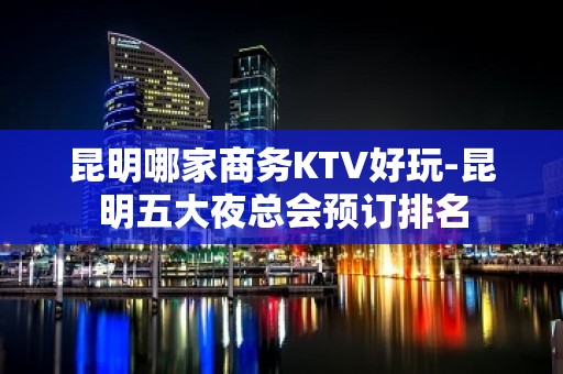 昆明哪家商务KTV好玩-昆明五大夜总会预订排名