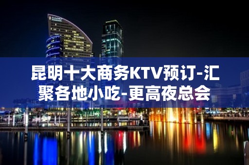 昆明十大商务KTV预订-汇聚各地小吃-更高夜总会