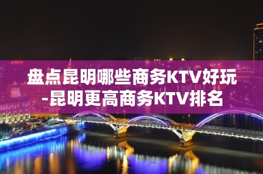 盘点昆明哪些商务KTV好玩-昆明更高商务KTV排名