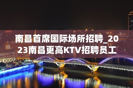 南昌首席国际场所招聘_2023南昌更高KTV招聘员工