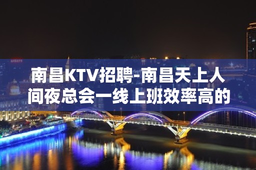 南昌﻿KTV招聘-南昌﻿天上人间夜总会一线上班效率高的