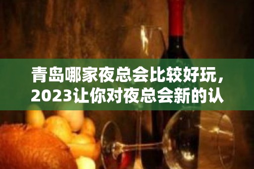 青岛哪家夜总会比较好玩，2023让你对夜总会新的认识