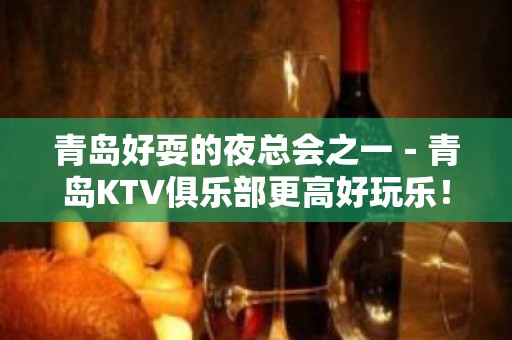 青岛好耍的夜总会之一－青岛KTV俱乐部更高好玩乐！