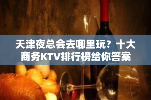 天津夜总会去哪里玩？十大商务KTV排行榜给你答案