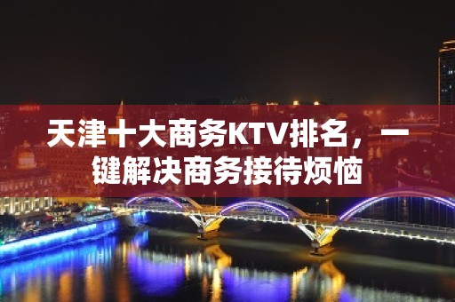 天津十大商务KTV排名，一键解决商务接待烦恼