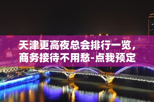 天津更高夜总会排行一览，商务接待不用愁-点我预定