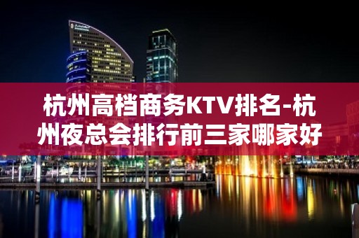 杭州高档商务KTV排名-杭州夜总会排行前三家哪家好耍？