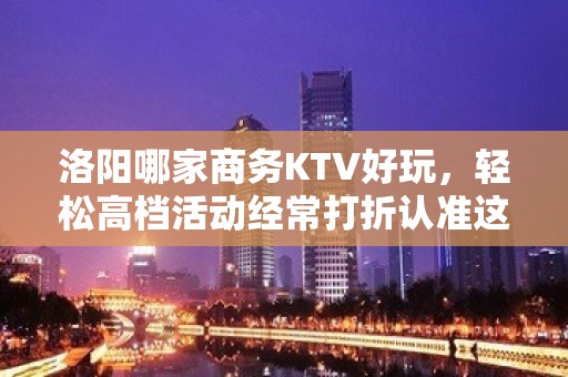 洛阳哪家商务KTV好玩，轻松高档活动经常打折认准这里