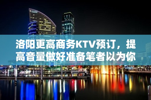 洛阳更高商务KTV预订，提高音量做好准备笔者以为你总结好