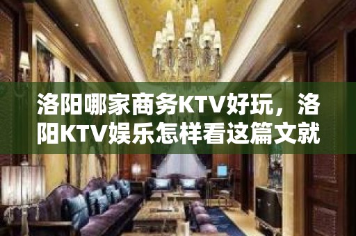 洛阳哪家商务KTV好玩，洛阳KTV娱乐怎样看这篇文就够