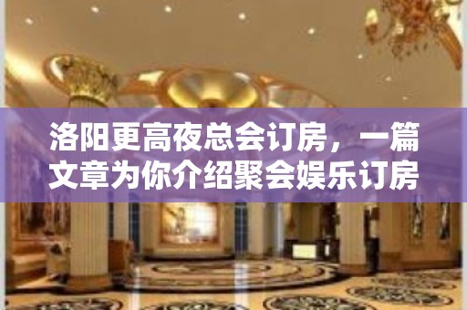 洛阳更高夜总会订房，一篇文章为你介绍聚会娱乐订房需求