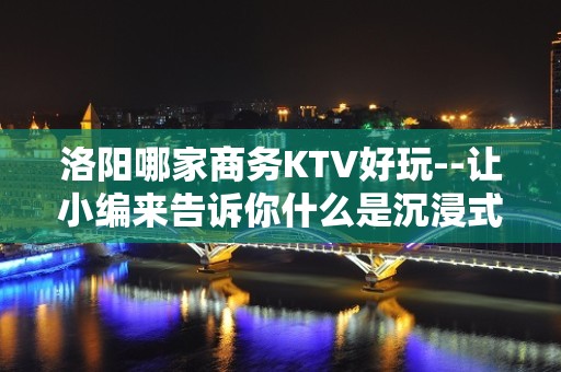 洛阳哪家商务KTV好玩--让小编来告诉你什么是沉浸式放松