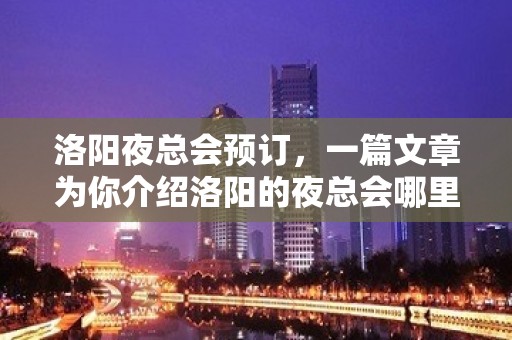 洛阳夜总会预订，一篇文章为你介绍洛阳的夜总会哪里好