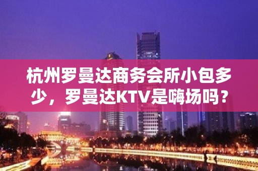 杭州罗曼达商务会所小包多少，罗曼达KTV是嗨场吗？