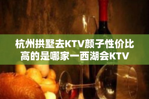 杭州拱墅去KTV颜子性价比高的是哪家一西湖会KTV