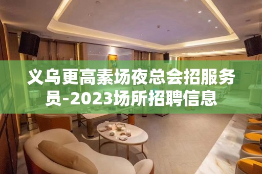 义乌更高素场夜总会招服务员-2023场所招聘信息