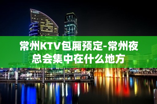 常州KTV包厢预定-常州夜总会集中在什么地方