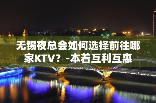 无锡夜总会如何选择前往哪家KTV？-本着互利互惠