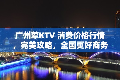 广州荤KTV 消费价格行情，完美攻略，全国更好商务KTV