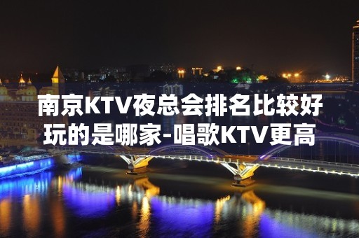 南京KTV夜总会排名比较好玩的是哪家-唱歌KTV更高预定