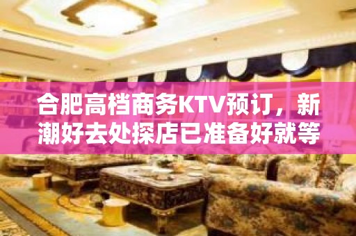 合肥高档商务KTV预订，新潮好去处探店已准备好就等你来