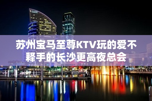 苏州宝马至尊KTV玩的爱不释手的长沙更高夜总会