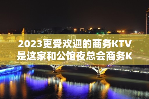 2023更受欢迎的商务KTV是这家和公馆夜总会商务KTV