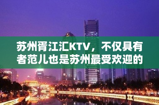 苏州胥江汇KTV，不仅具有者范儿也是苏州最受欢迎的商务会所