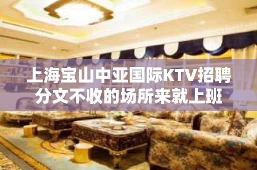 上海宝山中亚国际KTV招聘分文不收的场所来就上班