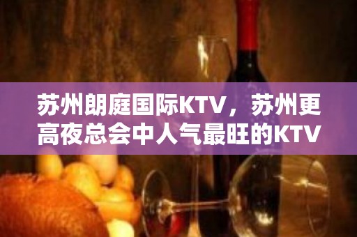 苏州朗庭国际KTV，苏州更高夜总会中人气最旺的KTV