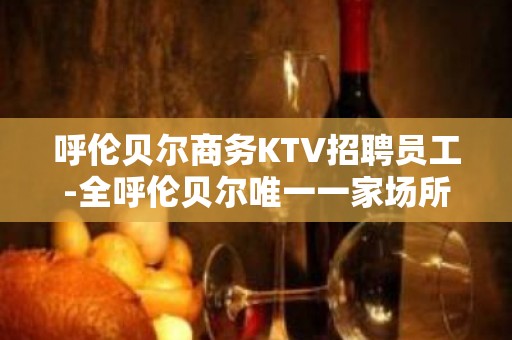 呼伦贝尔商务KTV招聘员工-全呼伦贝尔唯一一家场所