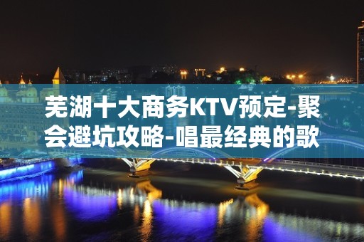 芜湖十大商务KTV预定-聚会避坑攻略-唱最经典的歌