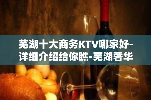 芜湖十大商务KTV哪家好-详细介绍给你瞧-芜湖奢华KTV预约