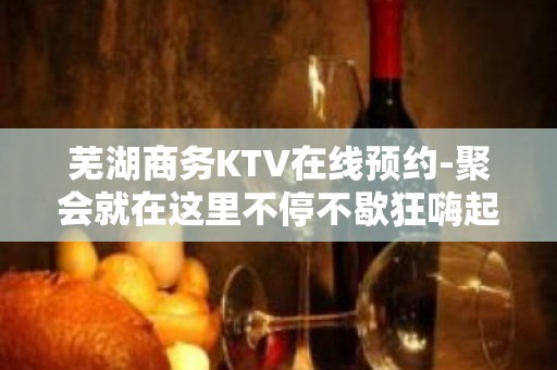 芜湖商务KTV在线预约-聚会就在这里不停不歇狂嗨起来