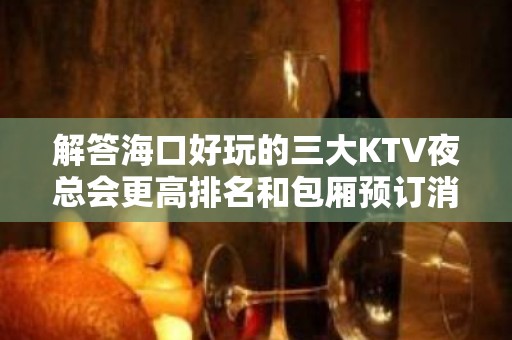 解答海口好玩的三大KTV夜总会更高排名和包厢预订消费