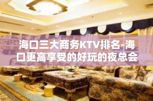 海口三大商务KTV排名-海口更高享受的好玩的夜总会