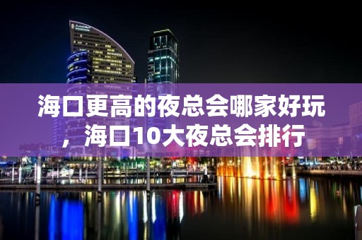 海口更高的夜总会哪家好玩，海口10大夜总会排行