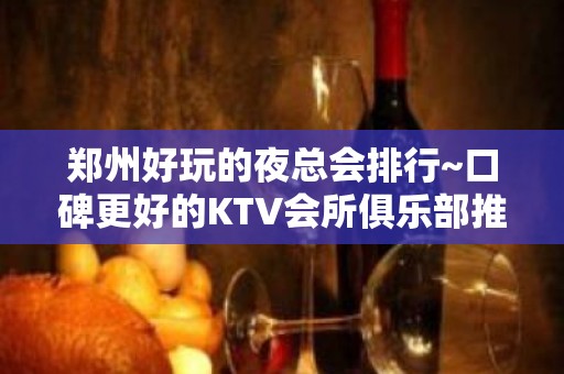 郑州好玩的夜总会排行~口碑更好的KTV会所俱乐部推荐