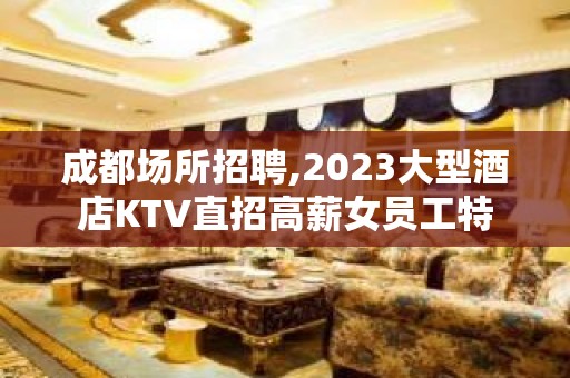 成都场所招聘,2023大型酒店KTV直招高薪女员工特