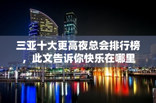 三亚十大更高夜总会排行榜，此文告诉你快乐在哪里