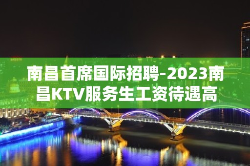 南昌首席国际招聘-2023南昌KTV服务生工资待遇高