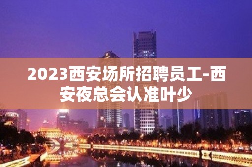 2023西安场所招聘员工-西安夜总会认准叶少