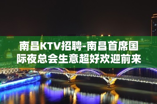 南昌﻿KTV招聘-南昌﻿首席国际夜总会生意超好欢迎前来核实