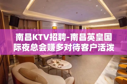 南昌﻿KTV招聘-南昌﻿英皇国际夜总会赚多对待客户活泼