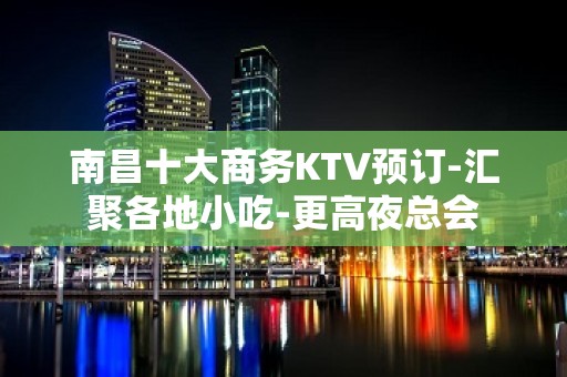 南昌十大商务KTV预订-汇聚各地小吃-更高夜总会