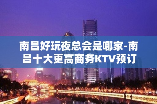 南昌好玩夜总会是哪家-南昌十大更高商务KTV预订