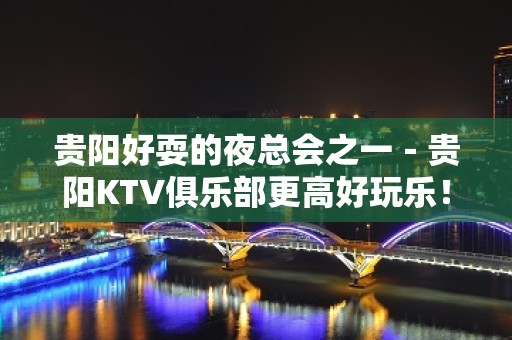 贵阳好耍的夜总会之一－贵阳KTV俱乐部更高好玩乐！